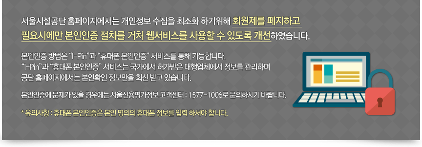 서울시설공단 홈페이지에서는 개인정보 수집을 최소화 하기위해 회원제를 폐지하고 필요시에만 본인인증 절차를 거처 웹서비스를 사용할 수 있도록 개선하였습니다. 본인인증 방법은 “I-Pin”과 “휴대폰 본인인증” 서비스를 통해 가능합니다. “I-Pin”과 “휴대폰 본인인증” 서비스는 국가에서 허가받은 대행업체에서 정보를 관리하며 공단 홈페이지에서는 본인확인 정보만을 회신 받고 있습니다. 본인인증에 문제가 있을 경우에는 서울신용평가정보 고객센터 : 1577-1006로 문의하시기 바랍니다. * 유의사항 : 휴대폰 본인인증은 본인 명의의 휴대폰 정보를 입력 하셔야 합니다.