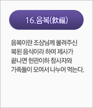 음복(飮福):음복이란 조상님께 물려주신 복된 음식이라 하여 제사가 끝나면 헌관 이하 참사자와 가족들이 모여서 나누어 먹는다.